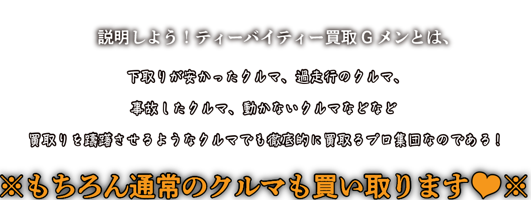 説明しよう！ティーバイティー買取Gメンとは、下取りが安かったクルマ、過走行のクルマ、事故したクルマ、動かないクルマなどなど買取りを躊躇させるようなクルマでも徹底的に買取るプロ集団なのである!※もちろん通常のクルマも買い取ります※