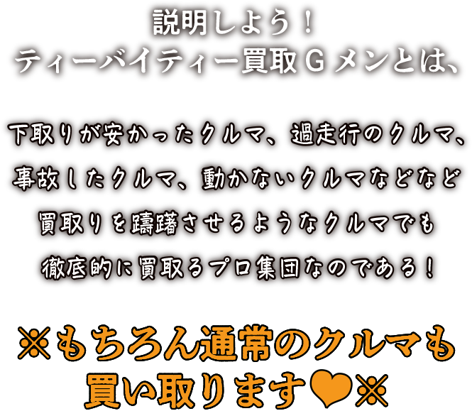 説明しよう！ティーバイティー買取Gメンとは、下取りが安かったクルマ、過走行のクルマ、事故したクルマ、動かないクルマなどなど買取りを躊躇させるようなクルマでも徹底的に買取るプロ集団なのである!※もちろん通常のクルマも買い取ります※