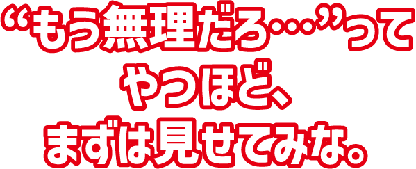 “もう無理だろ…”ってやつほど、まずは見せてみな。