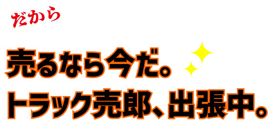 だから売るなら今だ。トラック売郎、出張中。