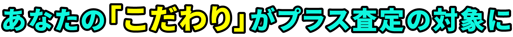 あなたのこだわりがプラス査定の対象に