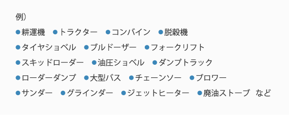 例）耕運機、トラクター、コンバイン、脱穀機タイヤショベル、ブルドーザー フォークリフトスキッドローダー、油圧ショベル、ダンプトラックローダーダンプ、大型バス、チェーンソー、ブロワーサンダー、グラインダー、ジェットヒーター、廃油ストーブ   など