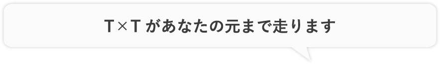 T×Tがあなたの元まで走ります