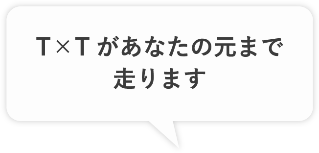 T×Tがあなたの元まで走ります