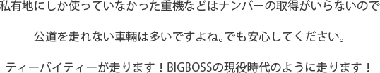 私有地にしか使っていなかった重機などはナンバーの取得がいらないので公道を走れない車輛は多いですよね。でも安心してください。ティーバイティーが走ります！BIGBOSSの現役時代のように走ります！