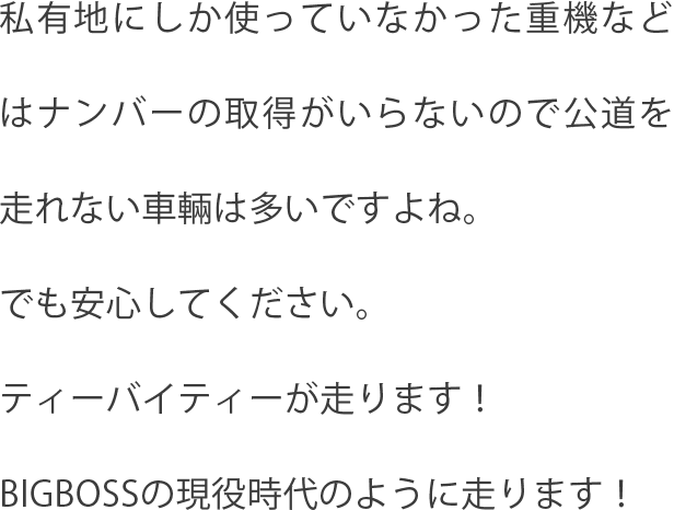 私有地にしか使っていなかった重機などはナンバーの取得がいらないので公道を走れない車輛は多いですよね。でも安心してください。ティーバイティーが走ります！BIGBOSSの現役時代のように走ります！