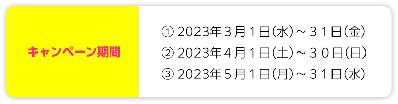 キャンペーン期間 ①2023年3月1日(水)~31日(金)②2023年4月1日(土)~30日(日)③2023年5月1日(月)~31日(水)
