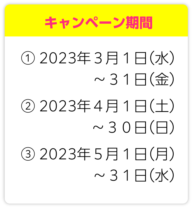 キャンペーン期間 ①2023年3月1日(水)~31日(金)②2023年4月1日(土)~30日(日)③2023年5月1日(月)~31日(水)