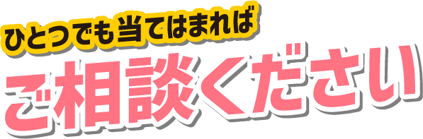 ひとつでも当てはまればご相談ください